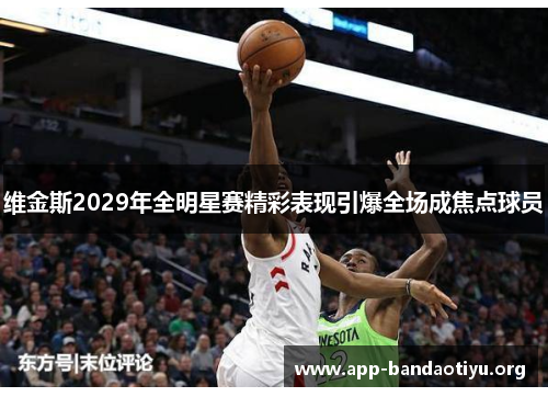 维金斯2029年全明星赛精彩表现引爆全场成焦点球员