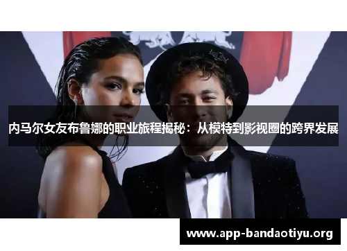 内马尔女友布鲁娜的职业旅程揭秘：从模特到影视圈的跨界发展