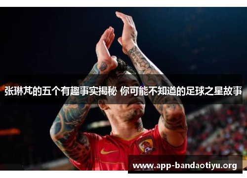 张琳芃的五个有趣事实揭秘 你可能不知道的足球之星故事