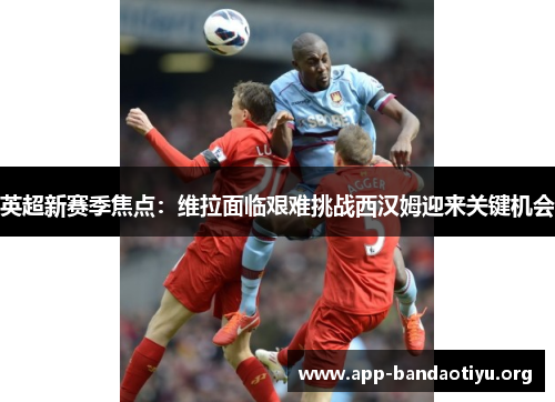 英超新赛季焦点：维拉面临艰难挑战西汉姆迎来关键机会