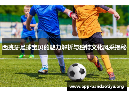 西班牙足球宝贝的魅力解析与独特文化风采揭秘