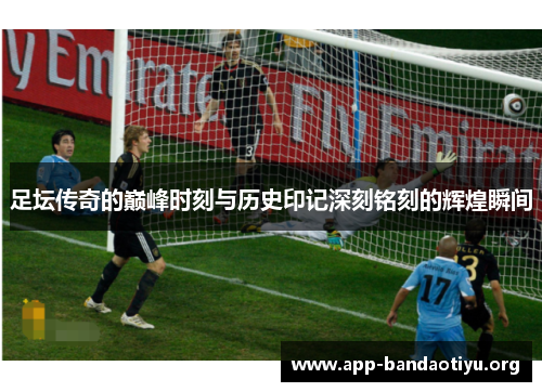 足坛传奇的巅峰时刻与历史印记深刻铭刻的辉煌瞬间