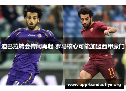 迪巴拉转会传闻再起 罗马核心可能加盟西甲豪门