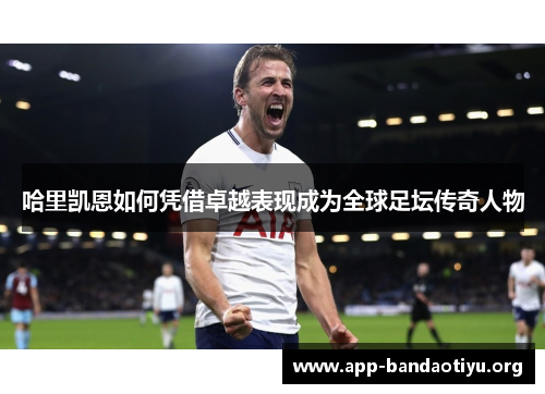 哈里凯恩如何凭借卓越表现成为全球足坛传奇人物