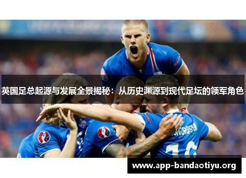 英国足总起源与发展全景揭秘:从历史渊源到现代足坛的领军角色 英国足总起源与发展全景揭秘:从历史渊源到现代足坛的领军角色