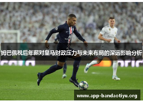 姆巴佩税后年薪对皇马财政压力与未来布局的深远影响分析